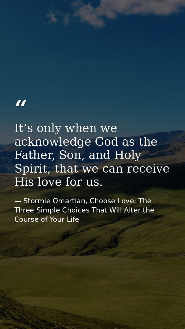 It’s only when we acknowledge God as the Father, Son, and Holy Spirit, that we can receive His love for us. — Stormie Omartian, Choose Love: The Three Simple Choices That Will Alter the Course of Your Life