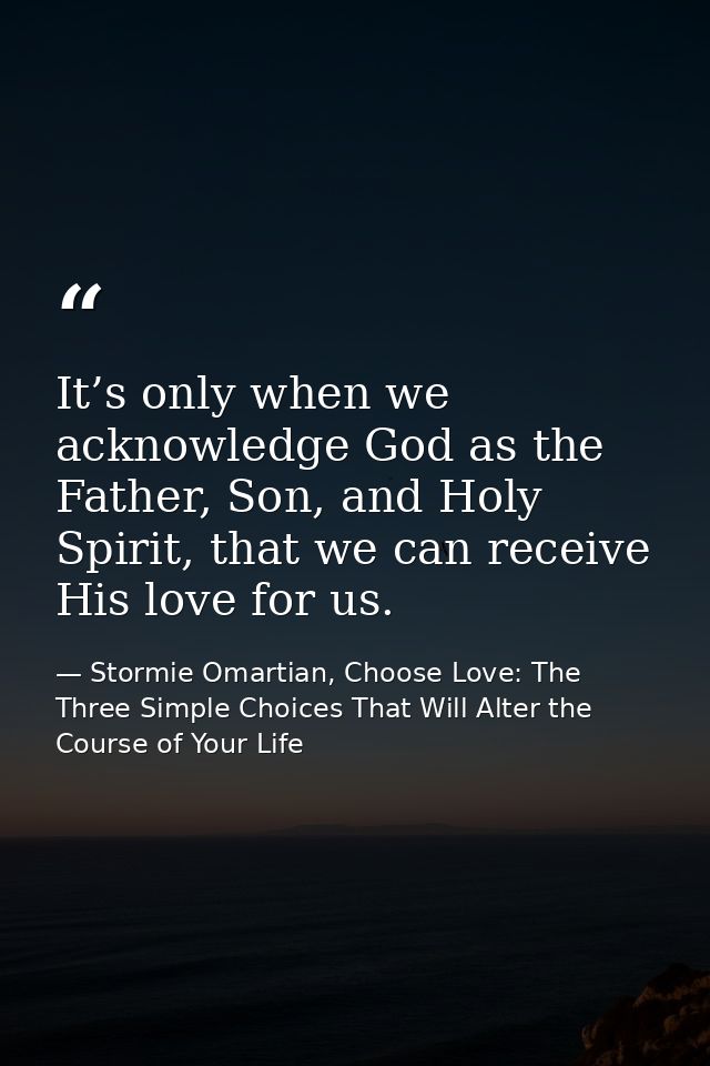 It’s only when we acknowledge God as the Father, Son, and Holy Spirit, that we can receive His love for us. — Stormie Omartian, Choose Love: The Three Simple Choices That Will Alter the Course of Your Life