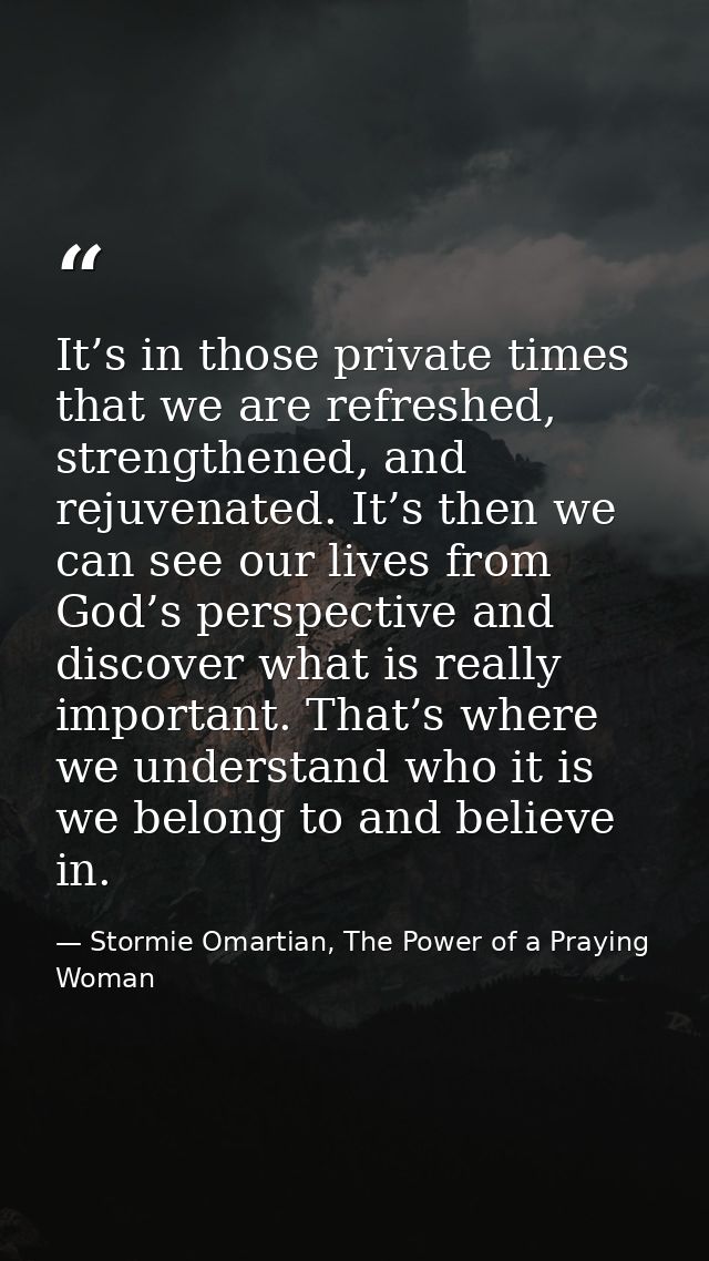 It’s in those private times that we are refreshed, strengthened, and rejuvenated. It’s then we can see our lives from Go — Stormie Omartian, The Power of a Praying Woman