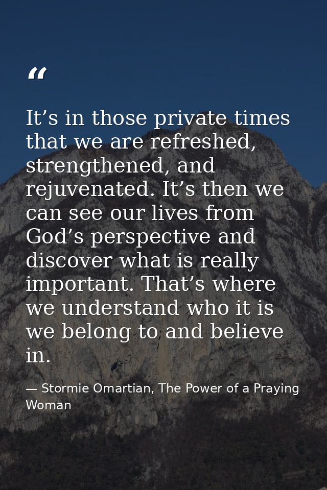 It’s in those private times that we are refreshed, strengthened, and rejuvenated. It’s then we can see our lives from Go — Stormie Omartian, The Power of a Praying Woman