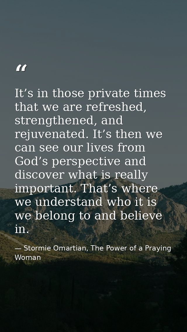 It’s in those private times that we are refreshed, strengthened, and rejuvenated. It’s then we can see our lives from Go — Stormie Omartian, The Power of a Praying Woman