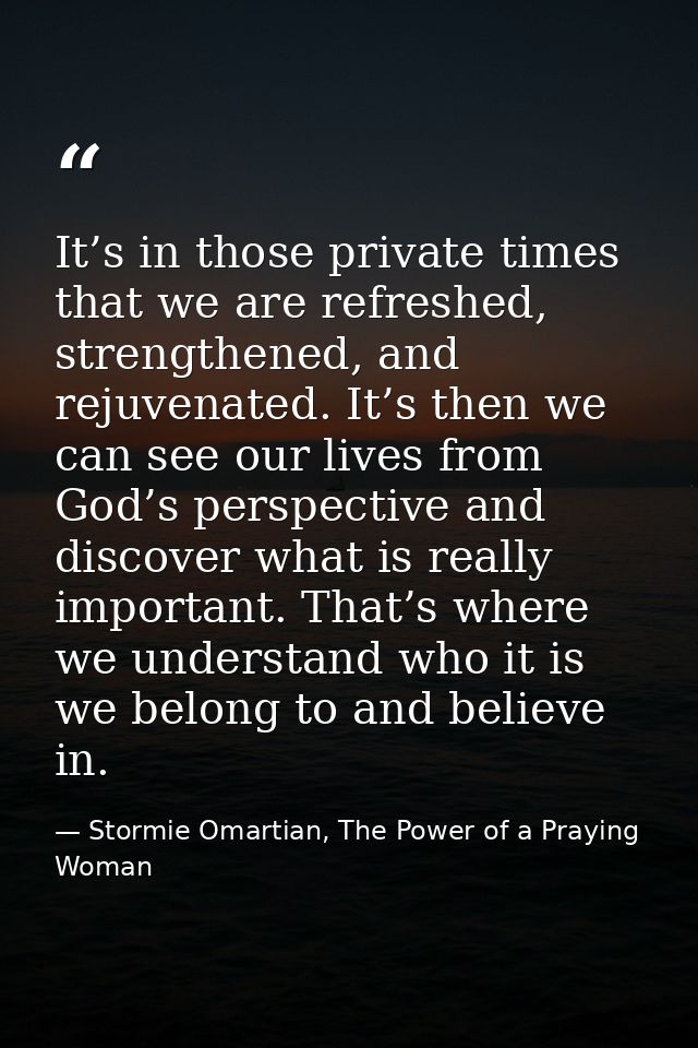 It’s in those private times that we are refreshed, strengthened, and rejuvenated. It’s then we can see our lives from Go — Stormie Omartian, The Power of a Praying Woman