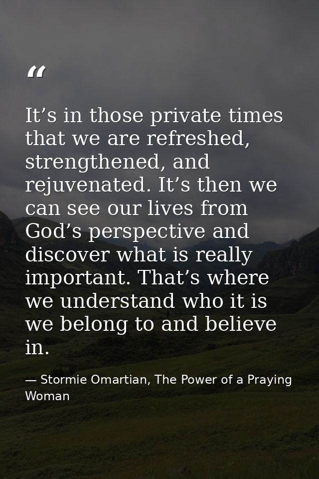 It’s in those private times that we are refreshed, strengthened, and rejuvenated. It’s then we can see our lives from Go — Stormie Omartian, The Power of a Praying Woman
