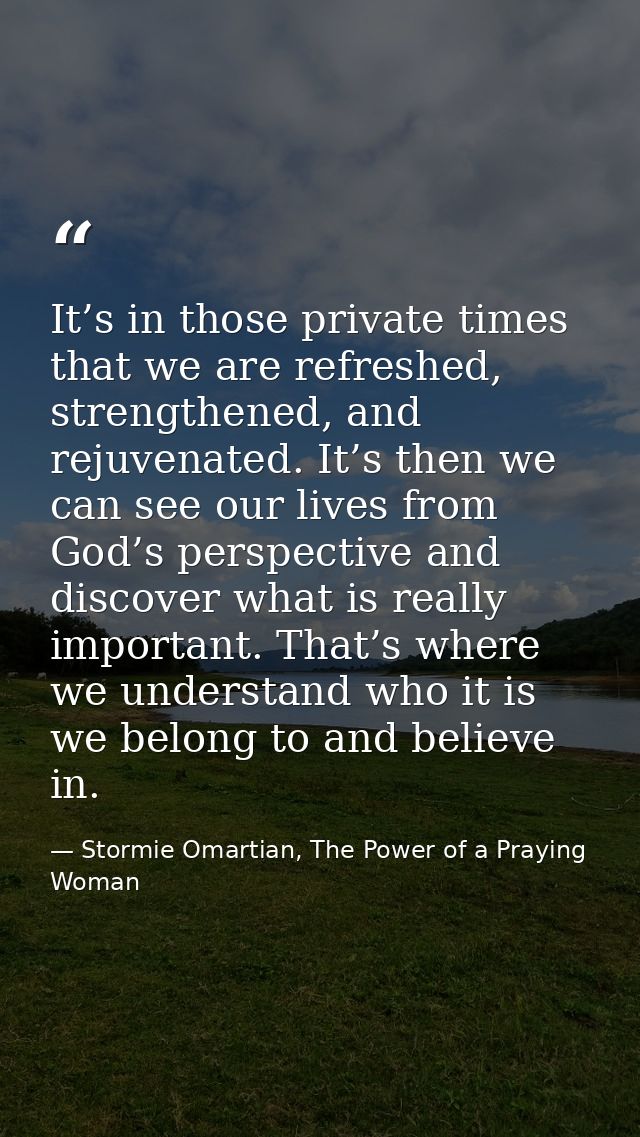 It’s in those private times that we are refreshed, strengthened, and rejuvenated. It’s then we can see our lives from Go — Stormie Omartian, The Power of a Praying Woman