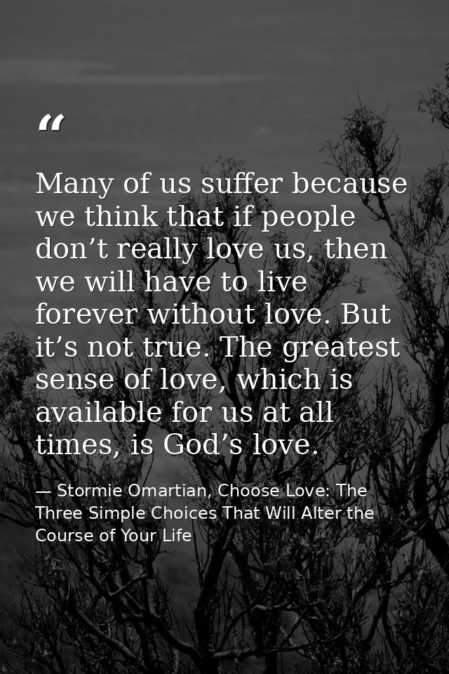 Many of us suffer because we think that if people don’t really love us, then we will have to live forever without love.  — Stormie Omartian, Choose Love: The Three Simple Choices That Will Alter the Course of Your Life