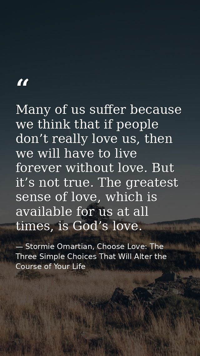Many of us suffer because we think that if people don’t really love us, then we will have to live forever without love.  — Stormie Omartian, Choose Love: The Three Simple Choices That Will Alter the Course of Your Life
