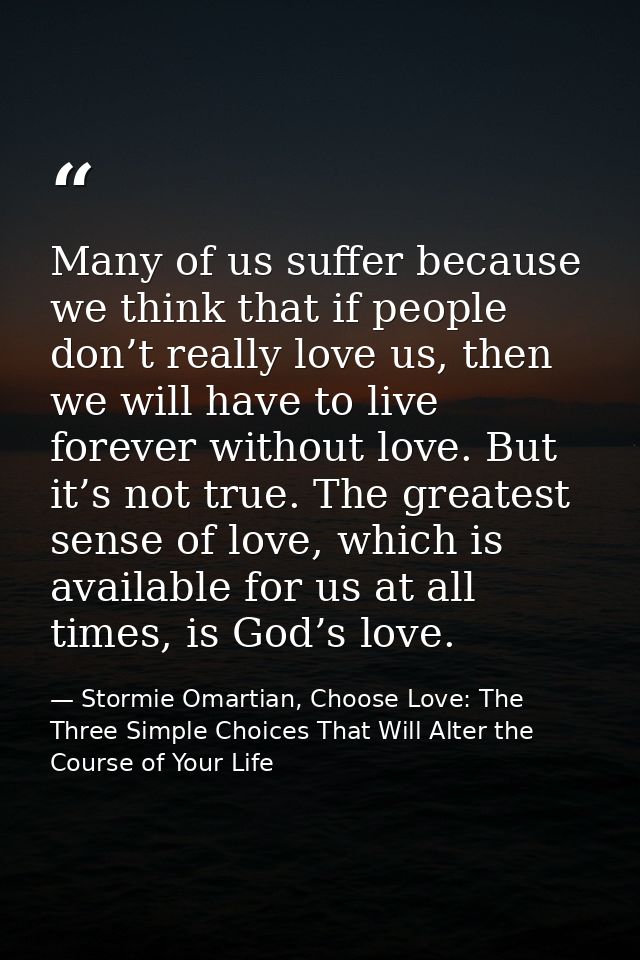 Many of us suffer because we think that if people don’t really love us, then we will have to live forever without love.  — Stormie Omartian, Choose Love: The Three Simple Choices That Will Alter the Course of Your Life