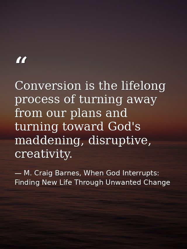 Conversion is the lifelong process of turning away from our plans and turning toward God's maddening, disruptive, creati — M. Craig Barnes, When God Interrupts: Finding New Life Through Unwanted Change