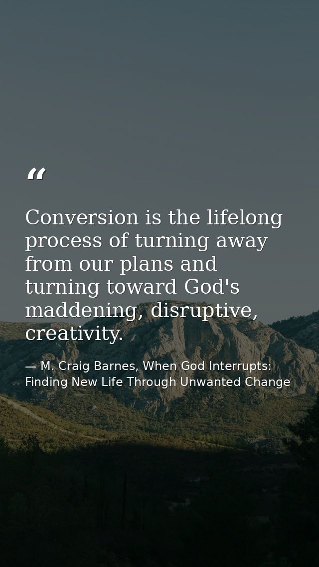 Conversion is the lifelong process of turning away from our plans and turning toward God's maddening, disruptive, creati — M. Craig Barnes, When God Interrupts: Finding New Life Through Unwanted Change