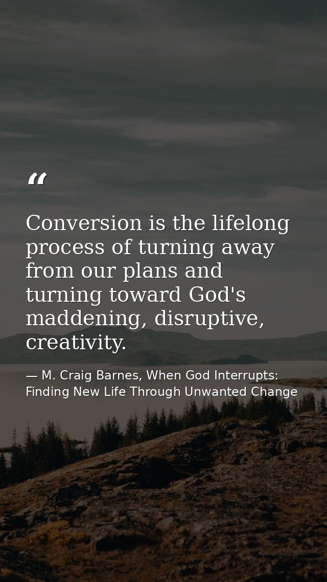 Conversion is the lifelong process of turning away from our plans and turning toward God's maddening, disruptive, creati — M. Craig Barnes, When God Interrupts: Finding New Life Through Unwanted Change
