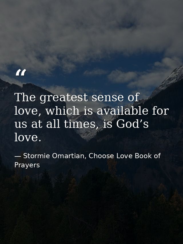 The greatest sense of love, which is available for us at all times, is God’s love. — Stormie Omartian, Choose Love Book of Prayers