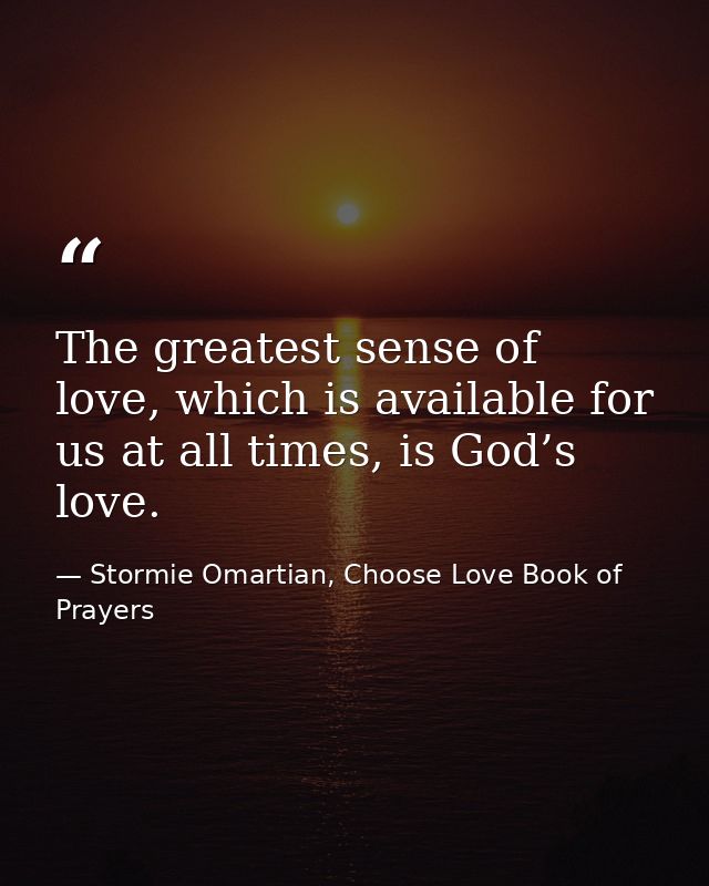 The greatest sense of love, which is available for us at all times, is God’s love. — Stormie Omartian, Choose Love Book of Prayers