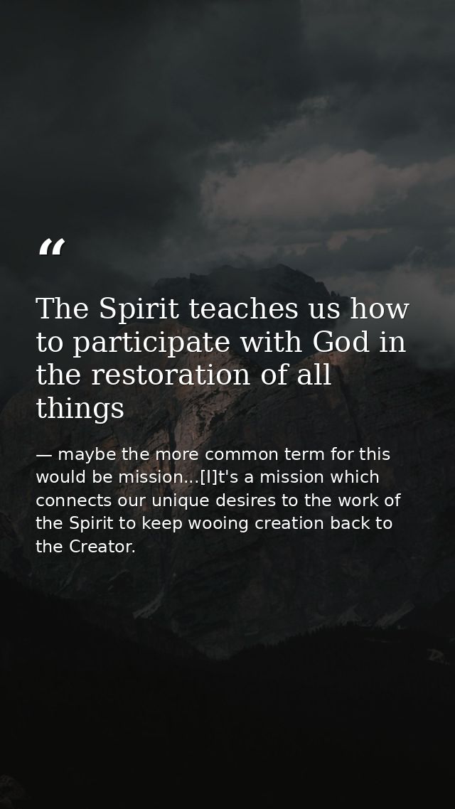 The Spirit teaches us how to participate with God in the restoration of all things — maybe the more common term for this would be mission...[I]t's a mission which connects our unique desires to the work of the Spirit to keep wooing creation back to the Creator.