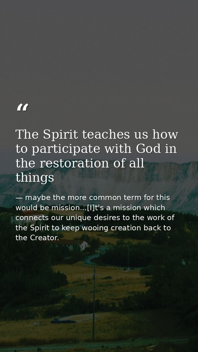 The Spirit teaches us how to participate with God in the restoration of all things — maybe the more common term for this would be mission...[I]t's a mission which connects our unique desires to the work of the Spirit to keep wooing creation back to the Creator.