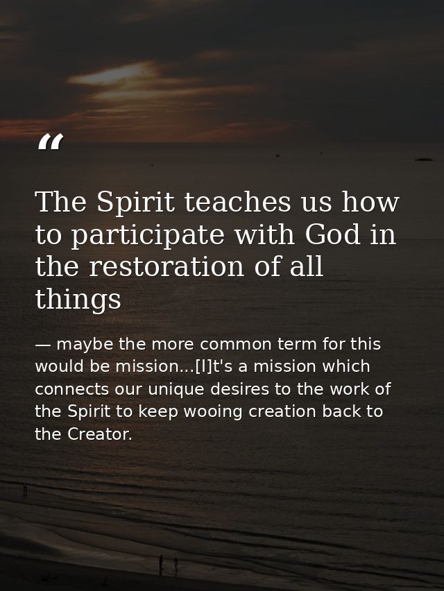 The Spirit teaches us how to participate with God in the restoration of all things — maybe the more common term for this would be mission...[I]t's a mission which connects our unique desires to the work of the Spirit to keep wooing creation back to the Creator.