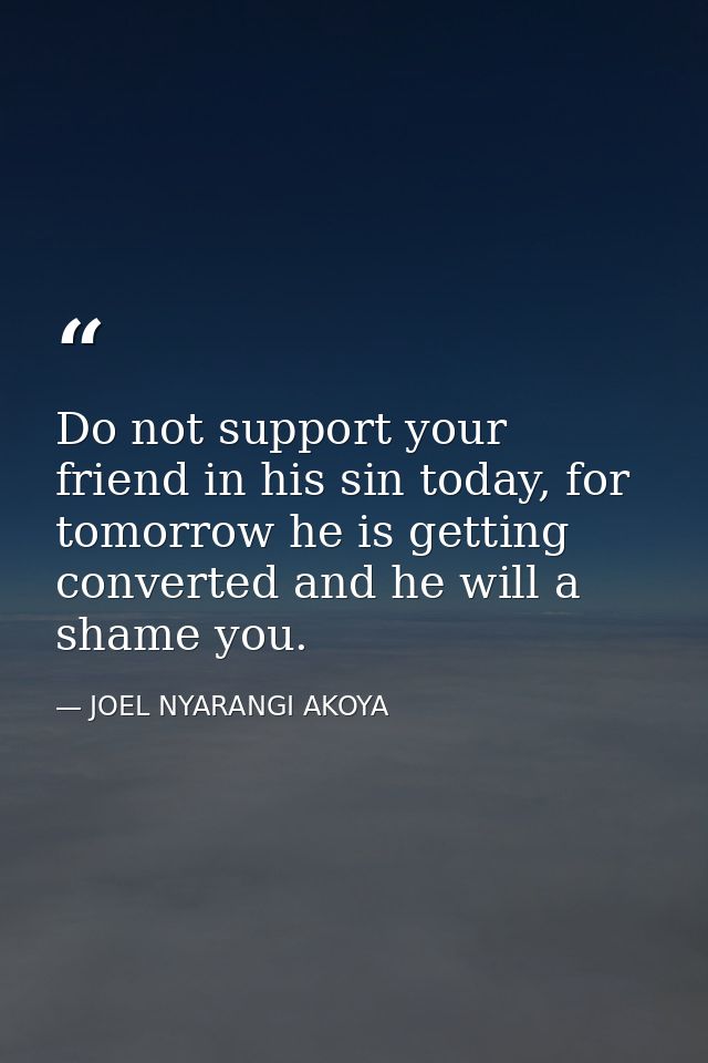 Do not support your friend in his sin today, for tomorrow he is getting converted and he will a shame you. — JOEL NYARANGI AKOYA