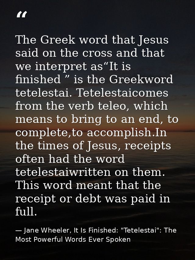 The Greek word that Jesus said on the cross and that we interpret as“It is finished ” is the Greekword tetelestai. Tetel — Jane Wheeler, It Is Finished: "Tetelestai": The Most Powerful Words Ever Spoken