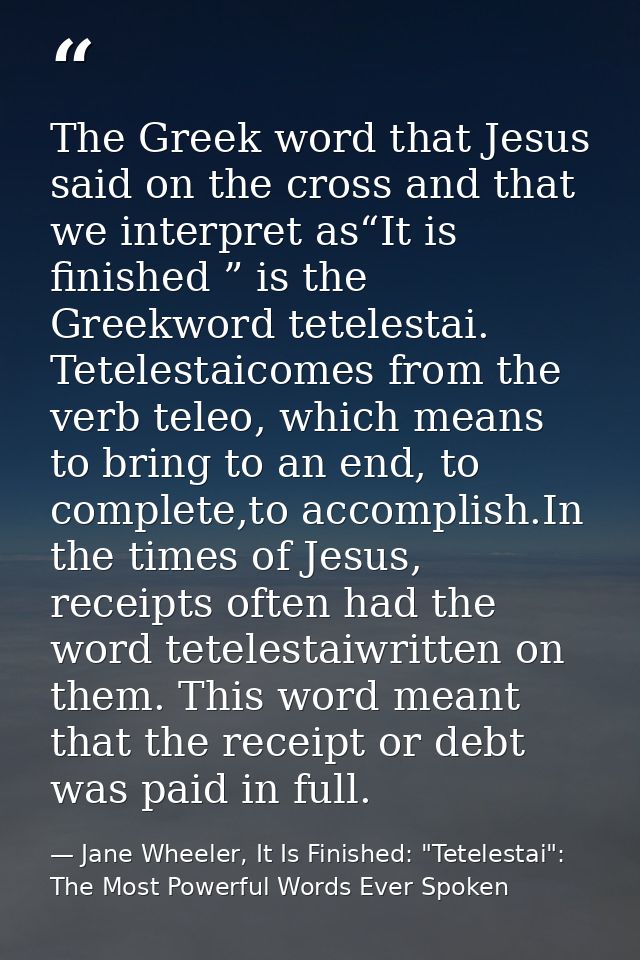 The Greek word that Jesus said on the cross and that we interpret as“It is finished ” is the Greekword tetelestai. Tetel — Jane Wheeler, It Is Finished: "Tetelestai": The Most Powerful Words Ever Spoken