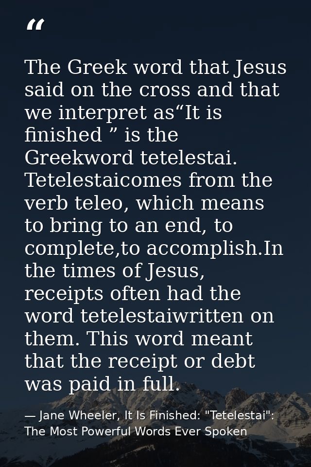 The Greek word that Jesus said on the cross and that we interpret as“It is finished ” is the Greekword tetelestai. Tetel — Jane Wheeler, It Is Finished: "Tetelestai": The Most Powerful Words Ever Spoken