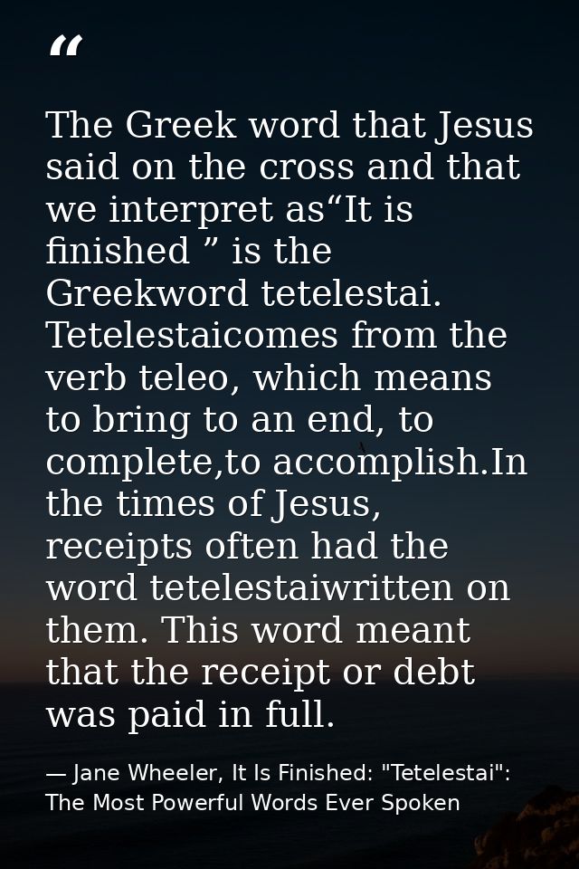 The Greek word that Jesus said on the cross and that we interpret as“It is finished ” is the Greekword tetelestai. Tetel — Jane Wheeler, It Is Finished: "Tetelestai": The Most Powerful Words Ever Spoken