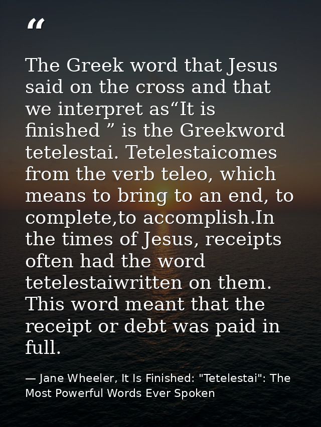 The Greek word that Jesus said on the cross and that we interpret as“It is finished ” is the Greekword tetelestai. Tetel — Jane Wheeler, It Is Finished: "Tetelestai": The Most Powerful Words Ever Spoken