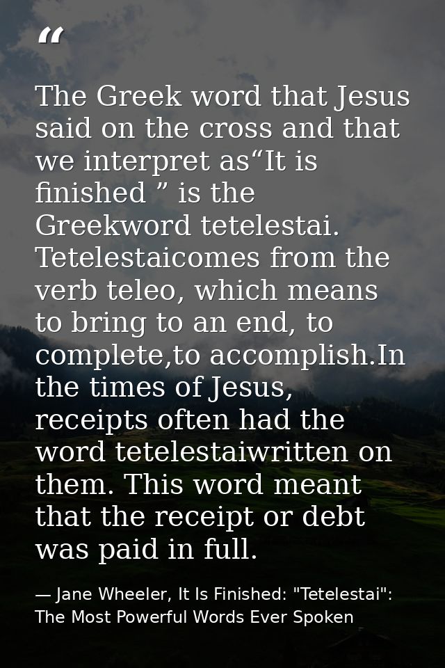 The Greek word that Jesus said on the cross and that we interpret as“It is finished ” is the Greekword tetelestai. Tetel — Jane Wheeler, It Is Finished: "Tetelestai": The Most Powerful Words Ever Spoken