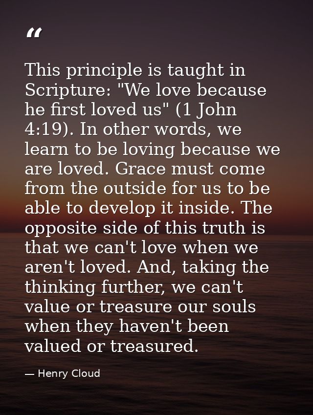 This principle is taught in Scripture: "We love because he first loved us" (1 John 4:19). In other words, we learn to be — Henry Cloud