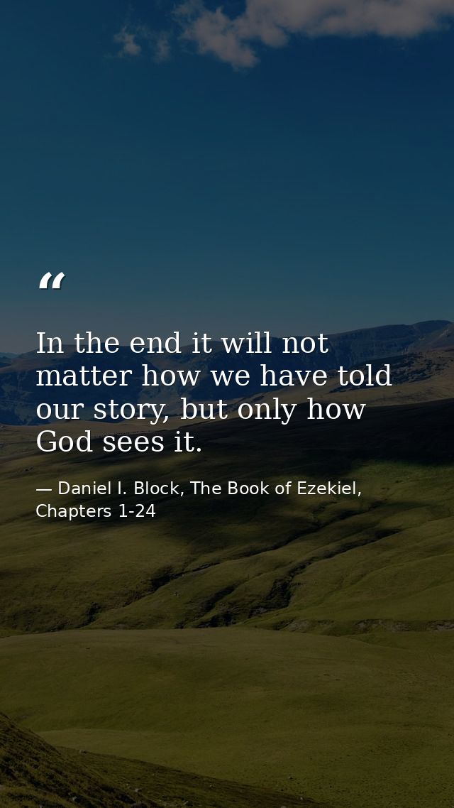 In the end it will not matter how we have told our story, but only how God sees it. — Daniel I. Block, The Book of Ezekiel, Chapters 1-24