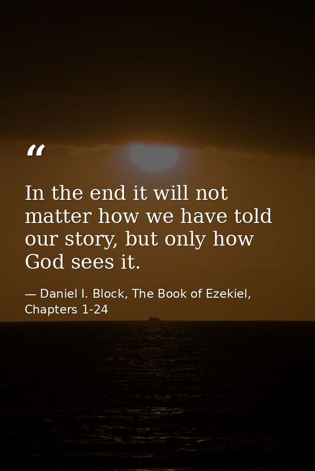 In the end it will not matter how we have told our story, but only how God sees it. — Daniel I. Block, The Book of Ezekiel, Chapters 1-24