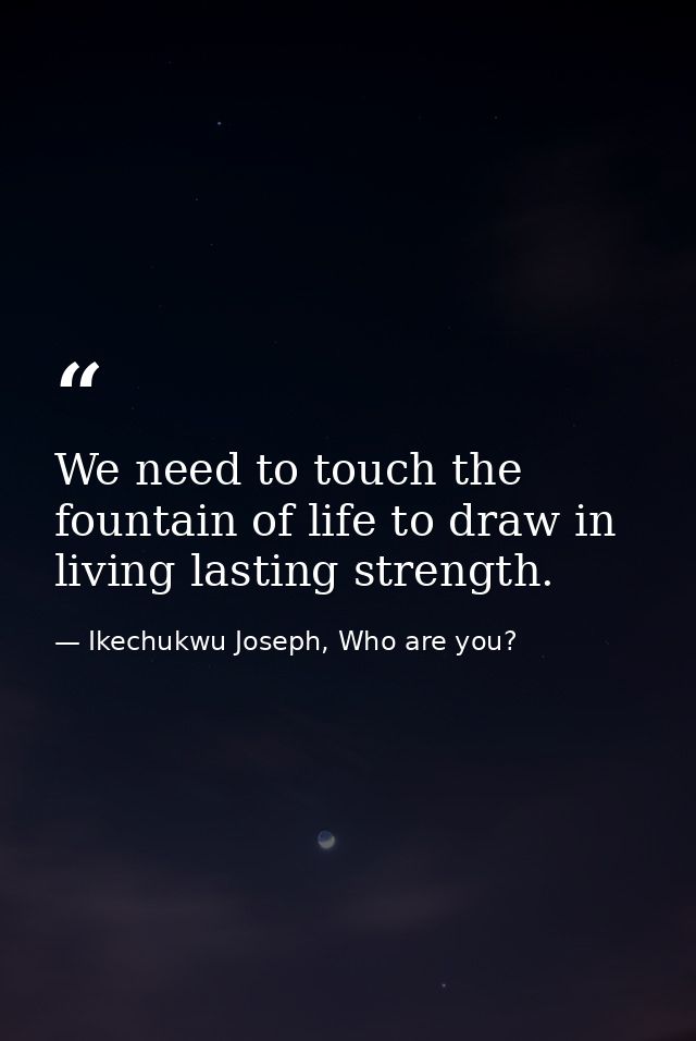 We need to touch the fountain of life to draw in living lasting strength. — Ikechukwu Joseph, Who are you?