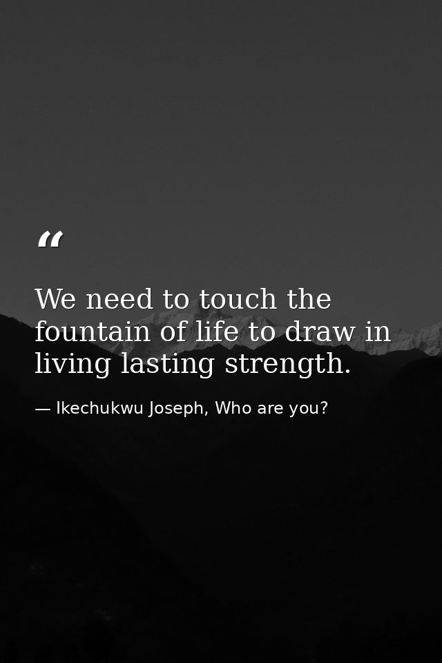 We need to touch the fountain of life to draw in living lasting strength. — Ikechukwu Joseph, Who are you?