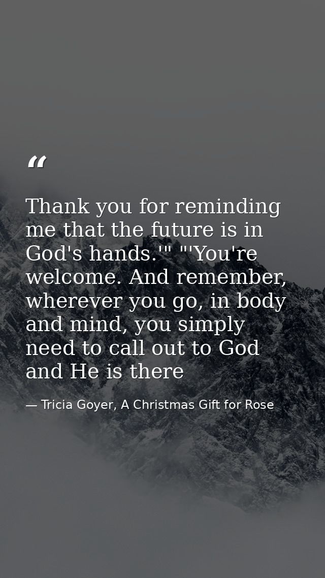 Thank you for reminding me that the future is in God's hands.'" "'You're welcome. And remember, wherever you go, in body — Tricia Goyer, A Christmas Gift for Rose