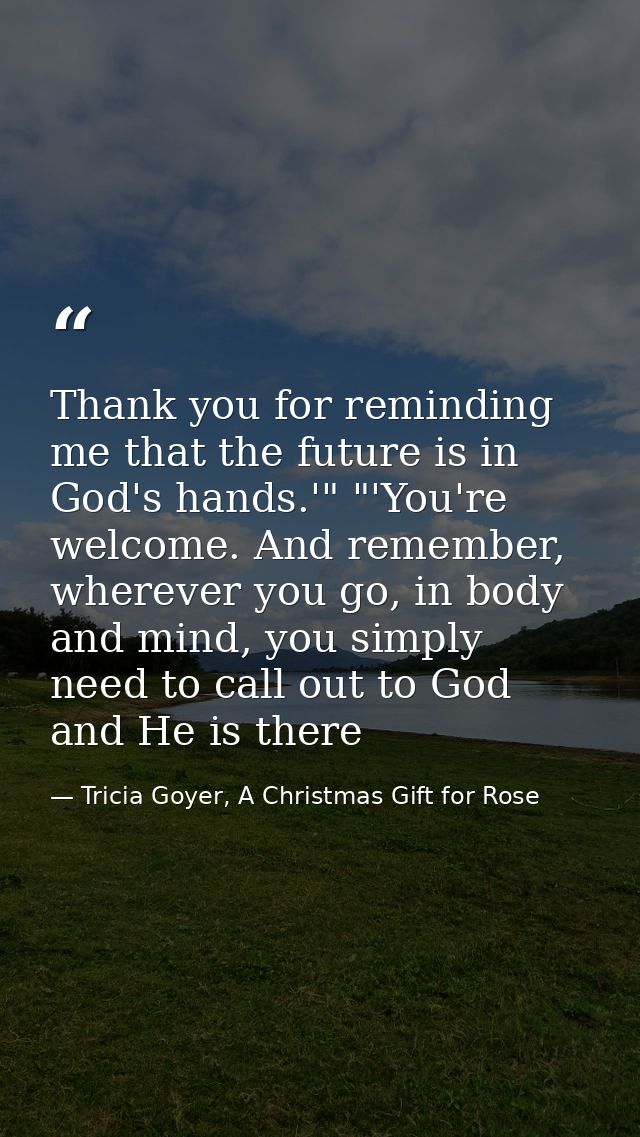 Thank you for reminding me that the future is in God's hands.'" "'You're welcome. And remember, wherever you go, in body — Tricia Goyer, A Christmas Gift for Rose