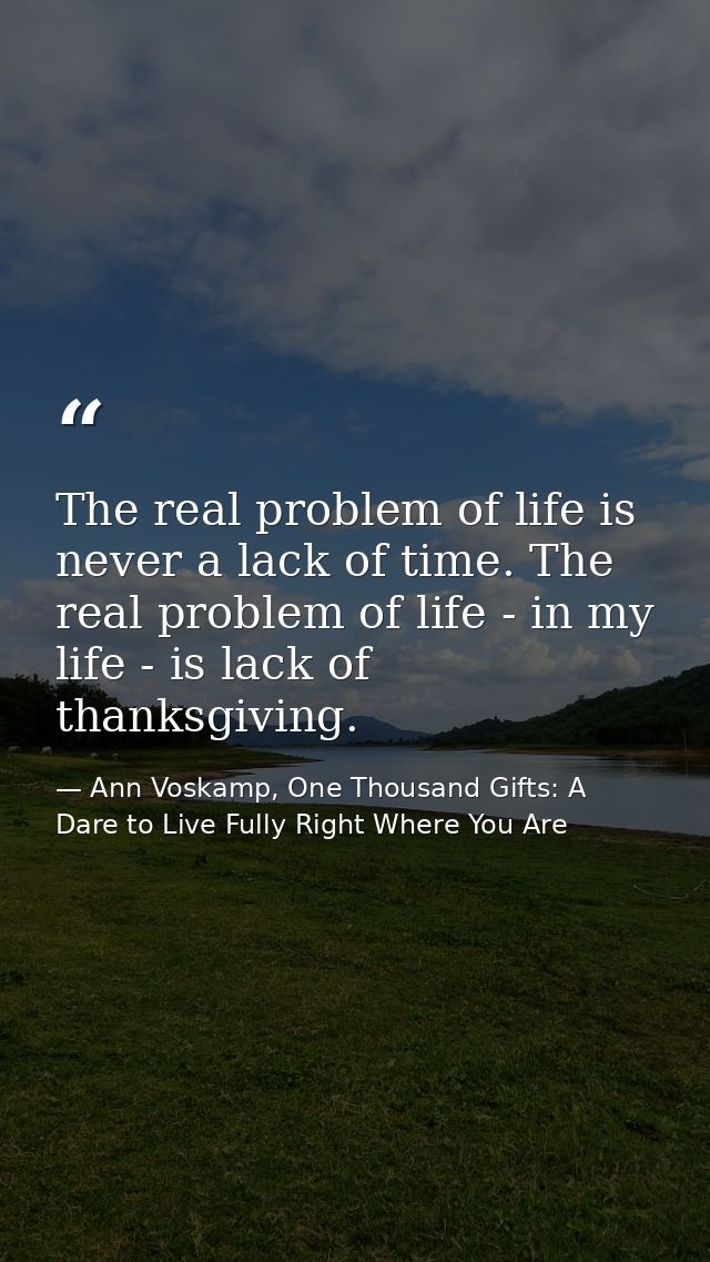 The real problem of life is never a lack of time. The real problem of life - in my life - is lack of thanksgiving. — Ann Voskamp, One Thousand Gifts: A Dare to Live Fully Right Where You Are