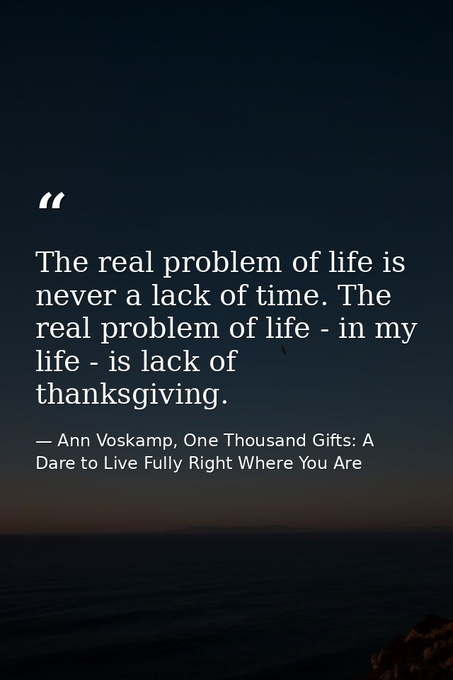 The real problem of life is never a lack of time. The real problem of life - in my life - is lack of thanksgiving. — Ann Voskamp, One Thousand Gifts: A Dare to Live Fully Right Where You Are