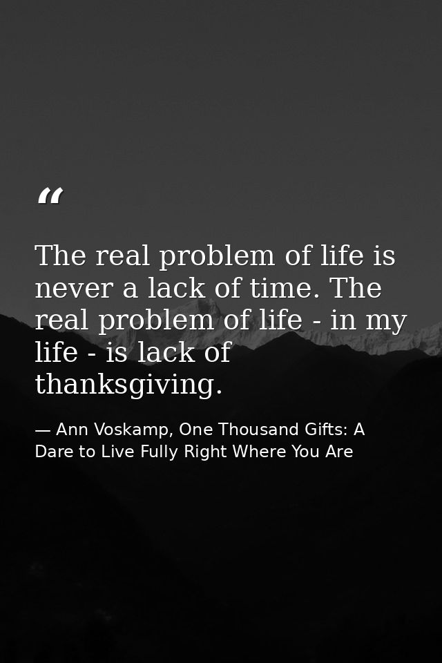The real problem of life is never a lack of time. The real problem of life - in my life - is lack of thanksgiving. — Ann Voskamp, One Thousand Gifts: A Dare to Live Fully Right Where You Are