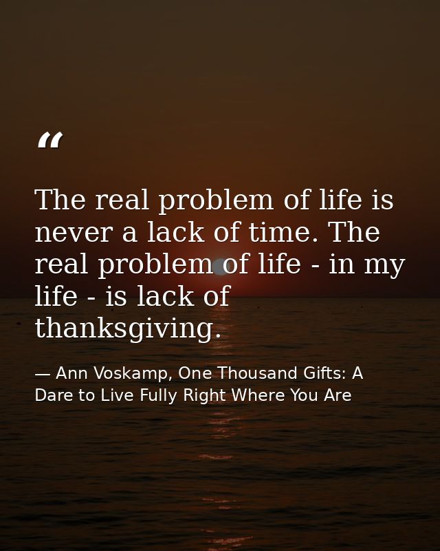 The real problem of life is never a lack of time. The real problem of life - in my life - is lack of thanksgiving. — Ann Voskamp, One Thousand Gifts: A Dare to Live Fully Right Where You Are