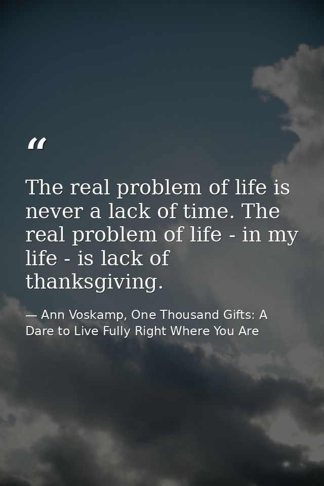 The real problem of life is never a lack of time. The real problem of life - in my life - is lack of thanksgiving. — Ann Voskamp, One Thousand Gifts: A Dare to Live Fully Right Where You Are
