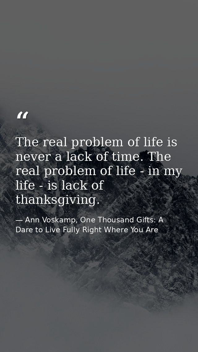 The real problem of life is never a lack of time. The real problem of life - in my life - is lack of thanksgiving. — Ann Voskamp, One Thousand Gifts: A Dare to Live Fully Right Where You Are