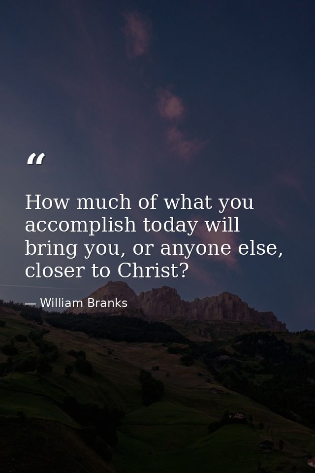 How much of what you accomplish today will bring you, or anyone else, closer to Christ? — William Branks