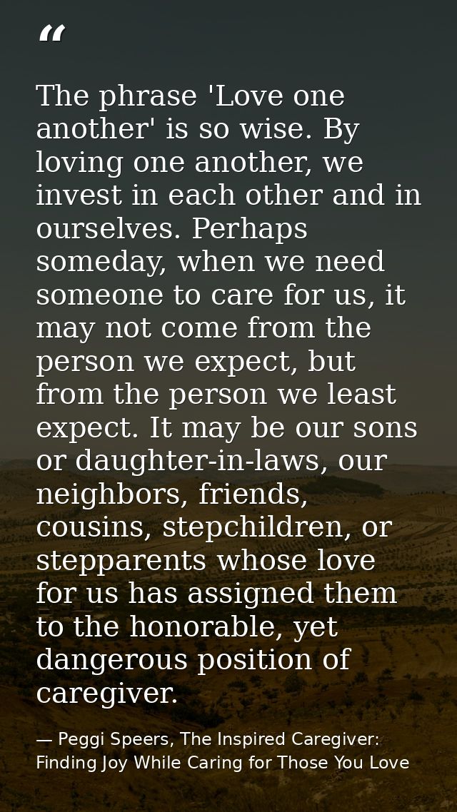 The phrase 'Love one another' is so wise. By loving one another, we invest in each other and in ourselves. Perhaps somed — Peggi Speers, The Inspired Caregiver: Finding Joy While Caring for Those You Love