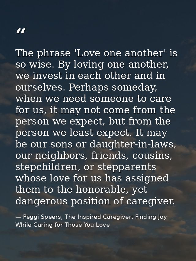 The phrase 'Love one another' is so wise. By loving one another, we invest in each other and in ourselves. Perhaps somed — Peggi Speers, The Inspired Caregiver: Finding Joy While Caring for Those You Love