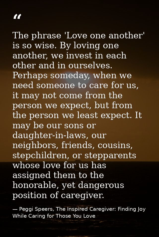 The phrase 'Love one another' is so wise. By loving one another, we invest in each other and in ourselves. Perhaps somed — Peggi Speers, The Inspired Caregiver: Finding Joy While Caring for Those You Love