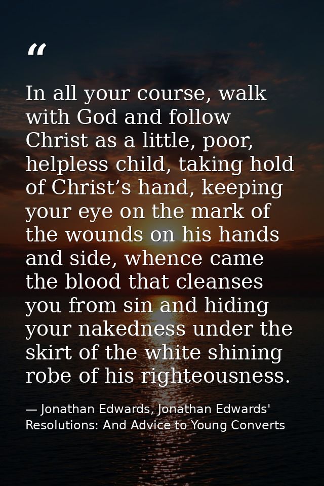 In all your course, walk with God and follow Christ as a little, poor, helpless child, taking hold of Christ’s hand, kee — Jonathan Edwards, Jonathan Edwards' Resolutions: And Advice to Young Converts