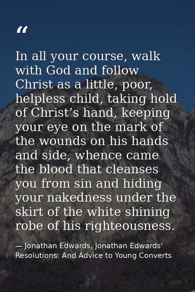In all your course, walk with God and follow Christ as a little, poor, helpless child, taking hold of Christ’s hand, kee — Jonathan Edwards, Jonathan Edwards' Resolutions: And Advice to Young Converts