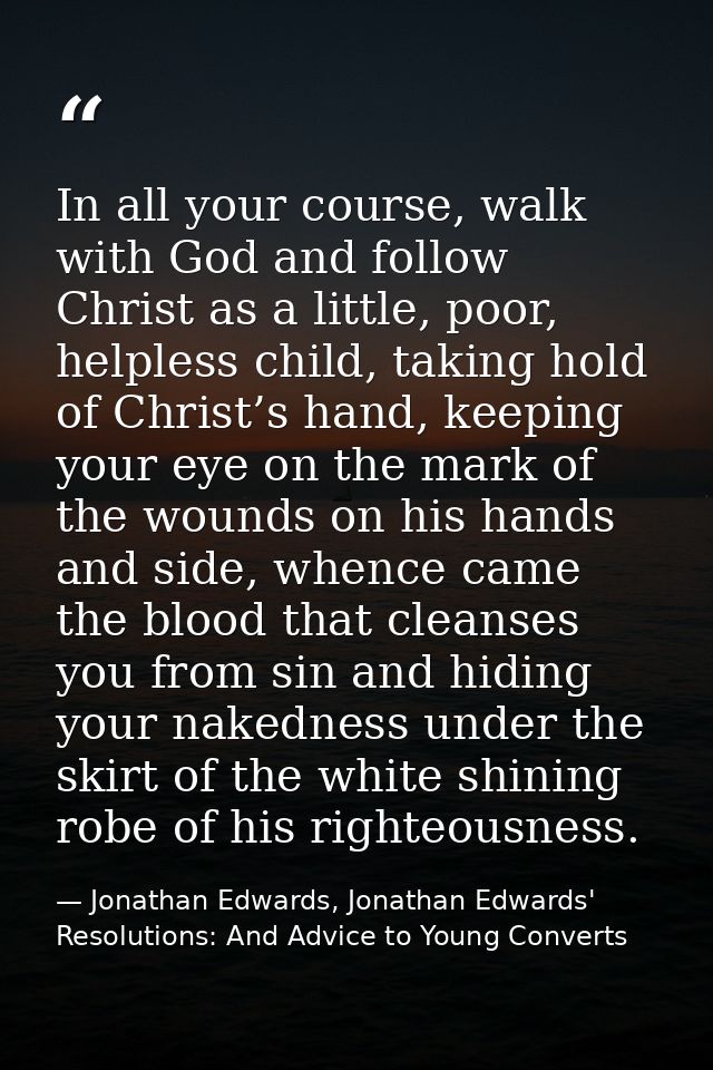 In all your course, walk with God and follow Christ as a little, poor, helpless child, taking hold of Christ’s hand, kee — Jonathan Edwards, Jonathan Edwards' Resolutions: And Advice to Young Converts