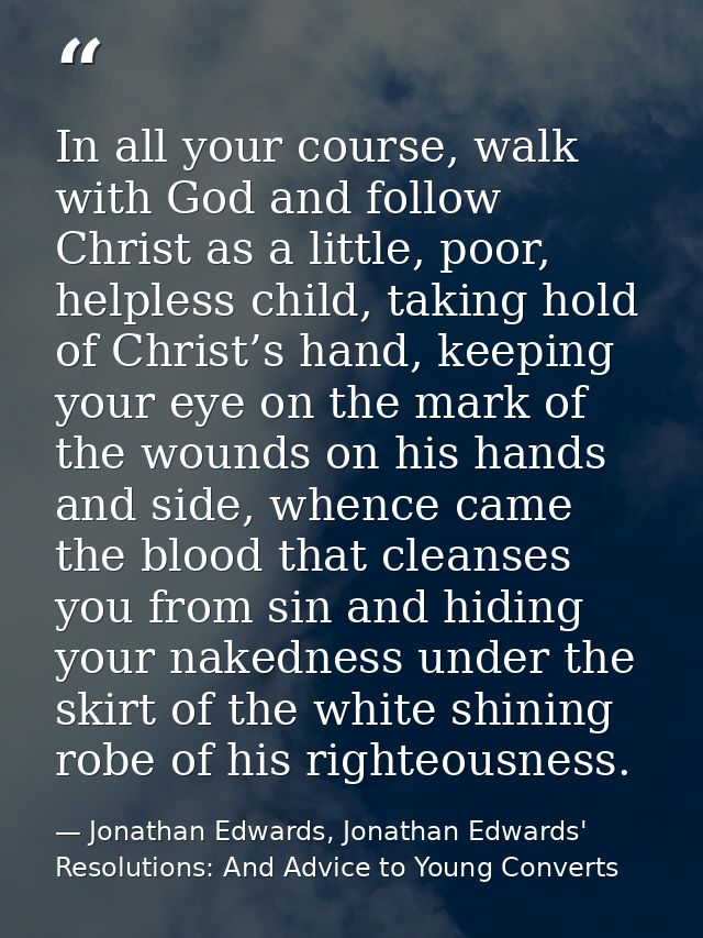 In all your course, walk with God and follow Christ as a little, poor, helpless child, taking hold of Christ’s hand, kee — Jonathan Edwards, Jonathan Edwards' Resolutions: And Advice to Young Converts