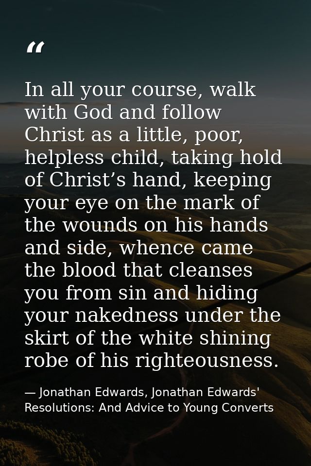 In all your course, walk with God and follow Christ as a little, poor, helpless child, taking hold of Christ’s hand, kee — Jonathan Edwards, Jonathan Edwards' Resolutions: And Advice to Young Converts