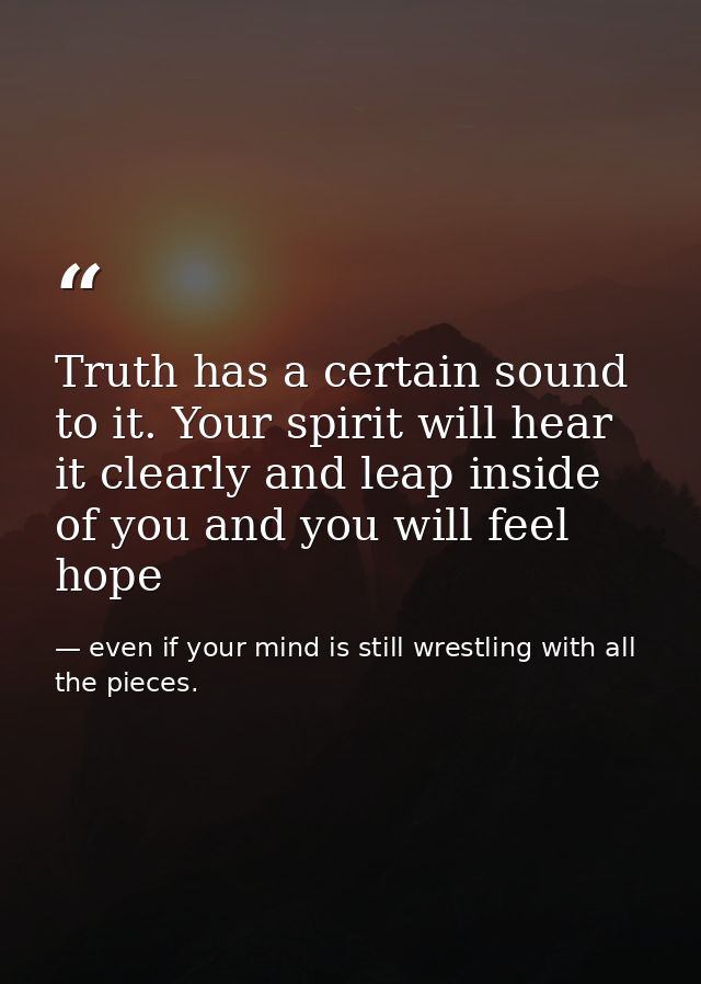 Truth has a certain sound to it. Your spirit will hear it clearly and leap inside of you and you will feel hope — even if your mind is still wrestling with all the pieces.