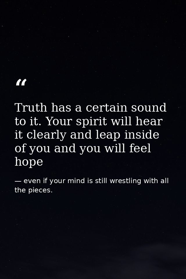 Truth has a certain sound to it. Your spirit will hear it clearly and leap inside of you and you will feel hope — even if your mind is still wrestling with all the pieces.